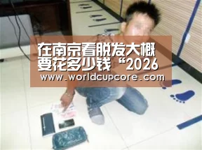 在南京看脱发大概要花多少钱“2026世界杯买球官网”
