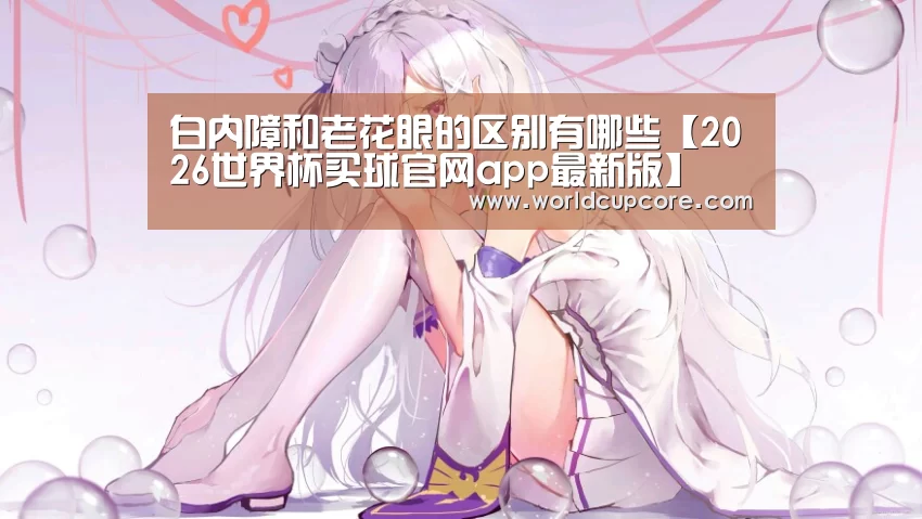 白内障和老花眼的区别有哪些【2026世界杯买球官网app最新版】(图1) 2026世界杯买球官网app最新版
